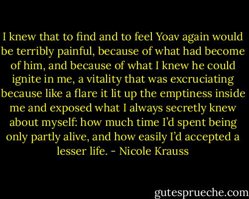I knew that to find and to feel Yoav again would be terribly painful, because of what had become of him, and because of what I knew he could ignite in me, a vitality that was excruciating because like a flare it lit up the emptiness inside me and exposed what I always secretly knew about myself: how much time I’d spent being only partly alive, and how easily I’d accepted a lesser life. - Nicole Krauss