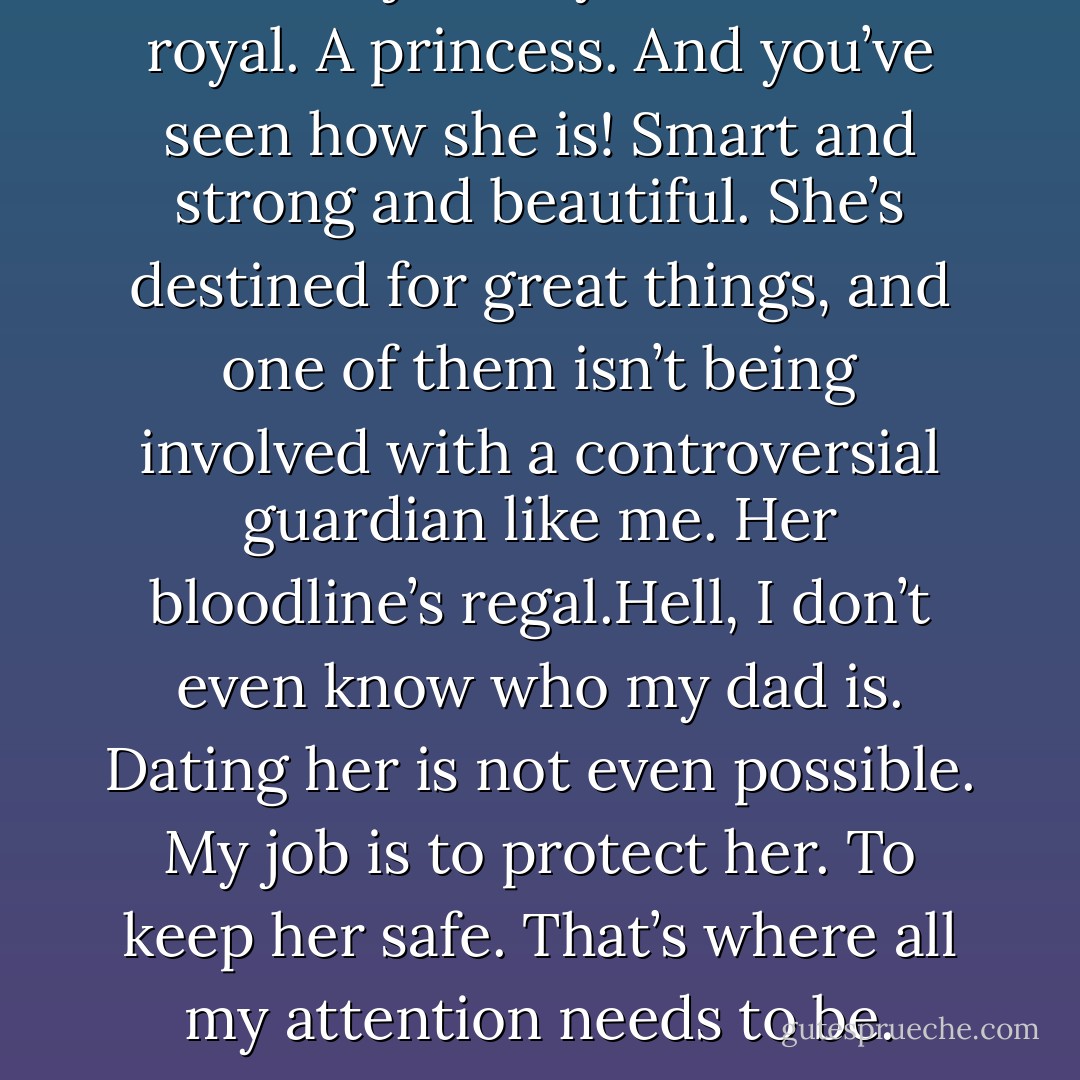 She’s not just any Moroi. She’s royal. A princess. And you’ve seen how she is! Smart and strong and beautiful. She’s destined for great things, and one of them isn’t being involved with a controversial guardian like me. Her bloodline’s regal.Hell, I don’t even know who my dad is. Dating her is not even possible. My job is to protect her. To keep her safe. That’s where all my attention needs to be. - Richelle Mead