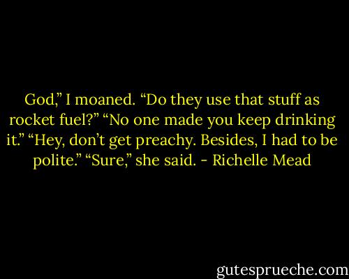 God,” I moaned. “Do they use that stuff as rocket fuel?”<br />“No one made you keep drinking it.”<br />“Hey, don’t get preachy. Besides, I had to be polite.”<br />“Sure,” she said. - Richelle Mead