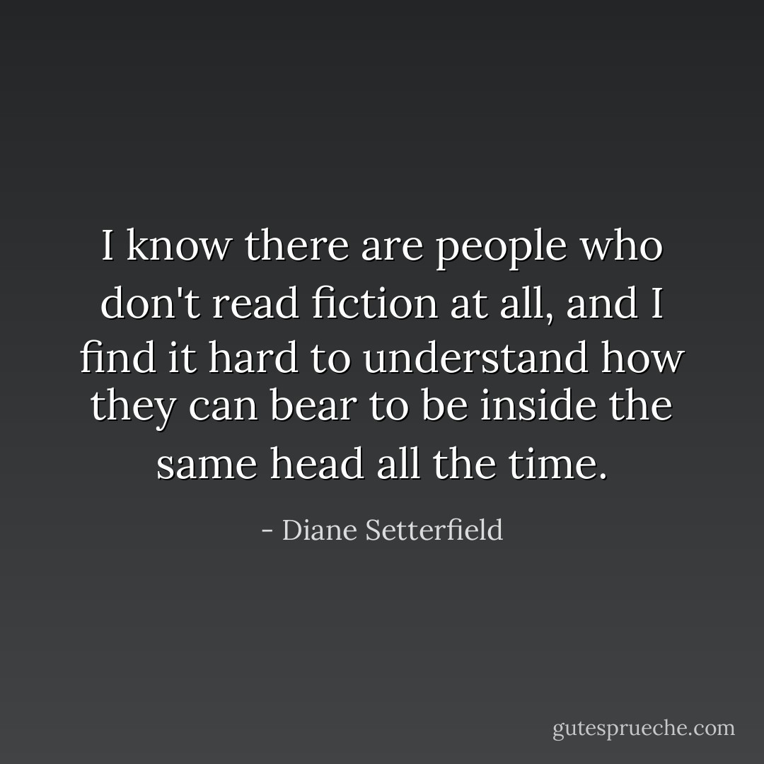 I know there are people who don't read fiction at all, and I find it hard to understand how they can bear to be inside the same head all the time. - Diane Setterfield