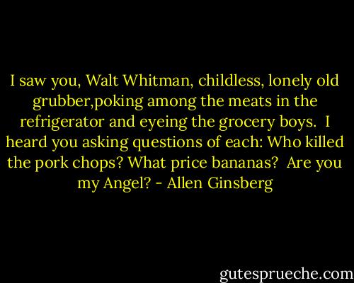 I saw you, Walt Whitman, childless, lonely old grubber,poking among the meats in the refrigerator and eyeing the grocery boys. <br />I heard you asking questions of each: Who killed the pork chops?<br />What price bananas? <br />Are you my Angel? - Allen Ginsberg