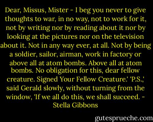 Dear, Missus, Mister - I beg you never to give thoughts to war, in no way, not to work for it, not by writing nor by reading about it nor by looking at the pictures nor on the television about it. Not in any way ever, at all. Not by being a soldier, sailor, airman, work in factory or above all at atom bombs. Above all at atom bombs. No obligation for this, dear fellow creature. Signed Your Fellow Creature.'<br />'P.S.,' said Gerald slowly, without turning from the window, 'If we all do this, we shall succeed. - Stella Gibbons