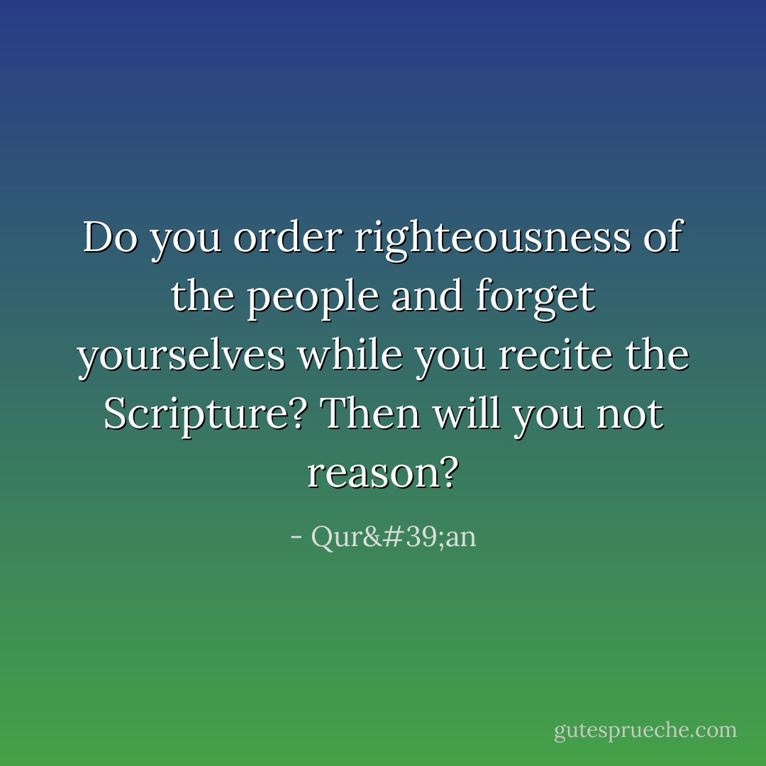 Do you order righteousness of the people and forget yourselves while you recite the Scripture? Then will you not reason? - Qur'an