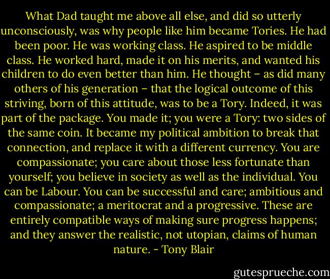 What Dad taught me above all else, and did so utterly unconsciously, was why people like him became Tories. He had been poor. He was working class. He aspired to be middle class. He worked hard, made it on his merits, and wanted his children to do even better than him. He thought – as did many others of his generation – that the logical outcome of this striving, born of this attitude, was to be a Tory. Indeed, it was part of the package. You made it; you were a Tory: two sides of the same coin. It became my political ambition to break that connection, and replace it with a different currency. You are compassionate; you care about those less fortunate than yourself; you believe in society as well as the individual. You can be Labour. You can be successful and care; ambitious and compassionate; a meritocrat and a progressive. These are entirely compatible ways of making sure progress happens; and they answer the realistic, not utopian, claims of human nature. - Tony Blair