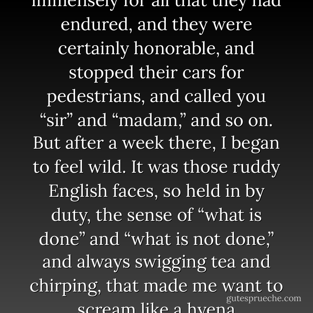 I admired the English immensely for all that they had endured, and they were certainly honorable, and stopped their cars for pedestrians, and called you “sir” and “madam,” and so on. But after a week there, I began to feel wild. It was those ruddy English faces, so held in by duty, the sense of “what is done” and “what is not done,” and always swigging tea and chirping, that made me want to scream like a hyena - Julia Child