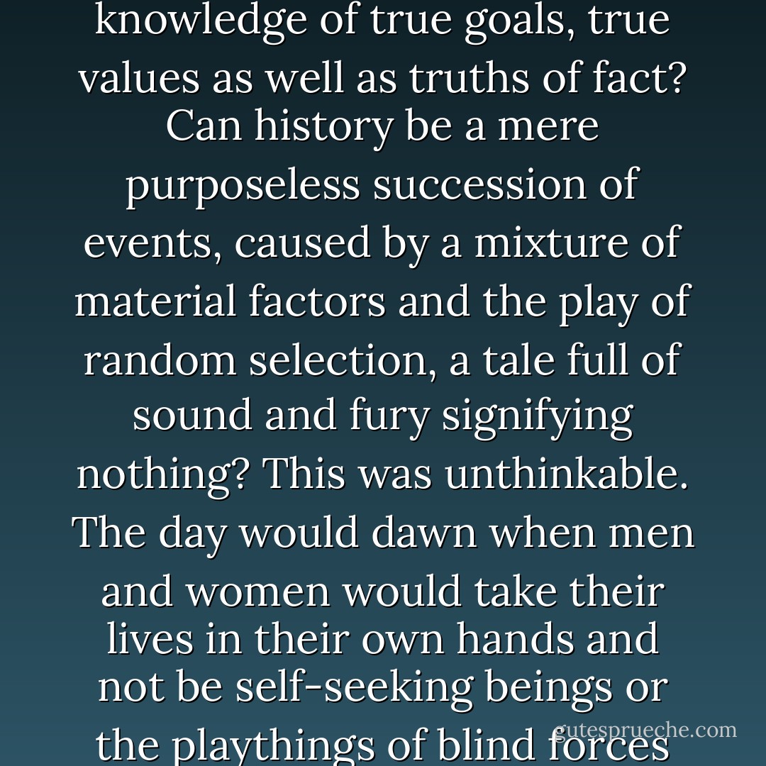 Men would no longer be victims of nature or of their own largely irrational societies: reason would triumph; universal harmonious cooperation, true history, would at last begin.<br /> For if this was not so, do the ideas of progress, of history, have any meaning? Is there not a movement, however tortuous, from ignorance to knowledge, from mythical thought and childish fantasies to perception of reality face to face, to knowledge of true goals, true values as well as truths of fact? Can history be a mere purposeless succession of events, caused by a mixture of material factors and the play of random selection, a tale full of sound and fury signifying nothing? This was unthinkable. The day would dawn when men and women would take their lives in their own hands and not be self-seeking beings or the playthings of blind forces that they did not understand. It was, at the very least, not impossible to conceive that such an earthly paradise could be; and if conceivable we could, at any rate, try to march towards it. That has been at the centre of ethical thought from the Greeks to the Christian visionaries of the Middle Ages, from the Renaissance to progressive thought in the last century; and indeed, is believed by many to this day. - Isaiah Berlin