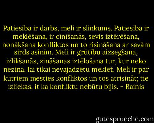 Patiesība ir darbs, meli ir slinkums. Patiesība ir meklēšana, ir cīnīšanās, sevis iztērēšana, nonākšana konfliktos un to risināšana ar savām sirds asinīm. Meli ir grūtību aizsegšana, izlikšanās, zināšanas iztēlošana tur, kur neko nezina, lai tikai nevajadzētu meklēt. Meli ir par kūtriem mesties konfliktos un tos atrisināt; tie izliekas, it kā konfliktu nebūtu bijis. - Rainis