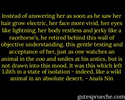Instead of answering her as soon as he saw her hair grow electric, her face more vivid, her eyes like lightning, her body restless and jerky like a racehorse’s, he retired behind this wall of objective understanding, this gentle testing and acceptance of her, just as one watches an animal in the zoo and smiles at his antics, but is not drawn into this mood. It was this which left Lilith in a state of isolation - indeed, like a wild animal in an absolute desert. - Anaïs Nin