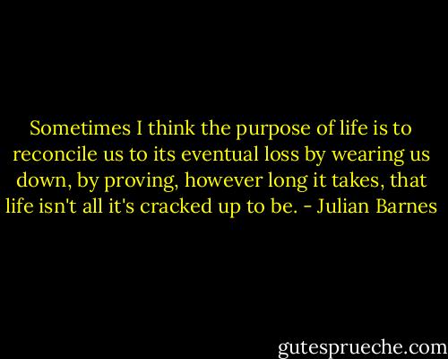 Sometimes I think the purpose of life is to reconcile us to its eventual loss by wearing us down, by proving, however long it takes, that life isn't all it's cracked up to be. - Julian Barnes