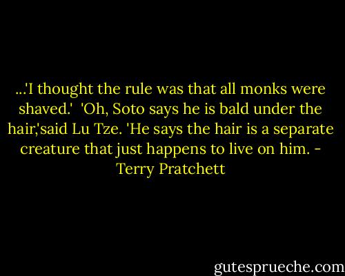 ...'I thought the rule was that all monks were shaved.'<br /><br />'Oh, Soto says he is bald under the hair,'said Lu Tze. 'He says the hair is a separate creature that just happens to live on him. - Terry Pratchett