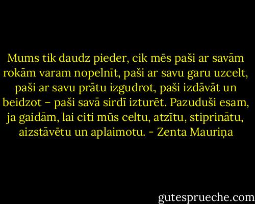 Mums tik daudz pieder, cik mēs paši ar savām rokām varam nopelnīt, paši ar savu garu uzcelt, paši ar savu prātu izgudrot, paši izdāvāt un beidzot – paši savā sirdī izturēt. Pazuduši esam, ja gaidām, lai citi mūs celtu, atzītu, stiprinātu, aizstāvētu un aplaimotu. - Zenta Mauriņa