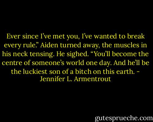 Ever since I’ve met you, I’ve wanted to break every rule.” Aiden turned away, the muscles in his neck tensing. He sighed. “You’ll become the centre of someone’s world one day. And he’ll be the luckiest son of a bitch on this earth. - Jennifer L. Armentrout