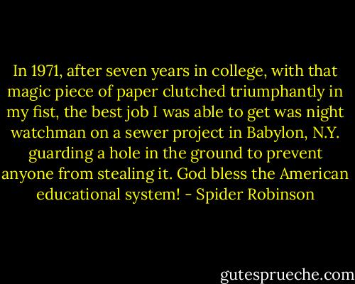 In 1971, after seven years in college, with that magic piece of paper clutched triumphantly in my fist, the best job I was able to get was night watchman on a sewer project in Babylon, N.Y. guarding a hole in the ground to prevent anyone from stealing it. God bless the American educational system! - Spider Robinson