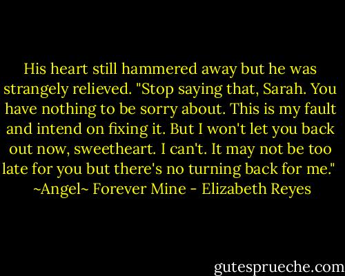 His heart still hammered away but he was strangely relieved. "Stop saying that, Sarah. You have nothing to be sorry about. This is my fault and intend on fixing it. But I won't let you back out now, sweetheart. I can't. It may not be too late for you but there's no turning back for me." <br /><br />~Angel~<br />Forever Mine - Elizabeth Reyes