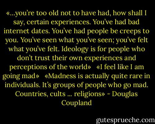 «…you’re too old not to have had, how shall I say, certain experiences. You’ve had bad internet dates. You’ve had people be creeps to you. You’ve seen what you’ve seen; you’ve felt what you’ve felt. Ideology is for people who don’t trust their own experiences and perceptions of the world»<br /> <br />«I feel like I am going mad»<br /> <br />«Madness is actually quite rare in individuals. It’s groups of people who go mad. Countries, cults ... religions» - Douglas Coupland
