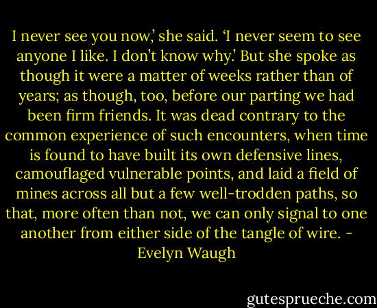 I never see you now,’ she said. ‘I never seem to see anyone I like. I don’t know why.’<br />But she spoke as though it were a matter of weeks rather than of years; as though, too, before our parting we had been firm friends. It was dead contrary to the common experience of such encounters, when time is found to have built its own defensive lines, camouflaged vulnerable points, and laid a field of mines across all but a few well-trodden paths, so that, more often than not, we can only signal to one another from either side of the tangle of wire. - Evelyn Waugh