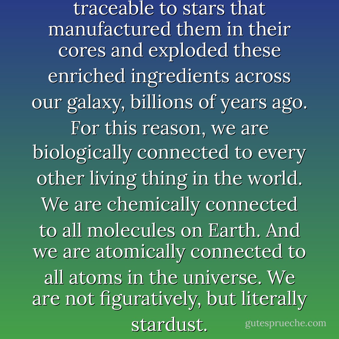 The atoms of our bodies are traceable to stars that manufactured them in their cores and exploded these enriched ingredients across our galaxy, billions of years ago. For this reason, we are biologically connected to every other living thing in the world. We are chemically connected to all molecules on Earth. And we are atomically connected to all atoms in the universe. We are not figuratively, but literally stardust. - Neil deGrasse Tyson