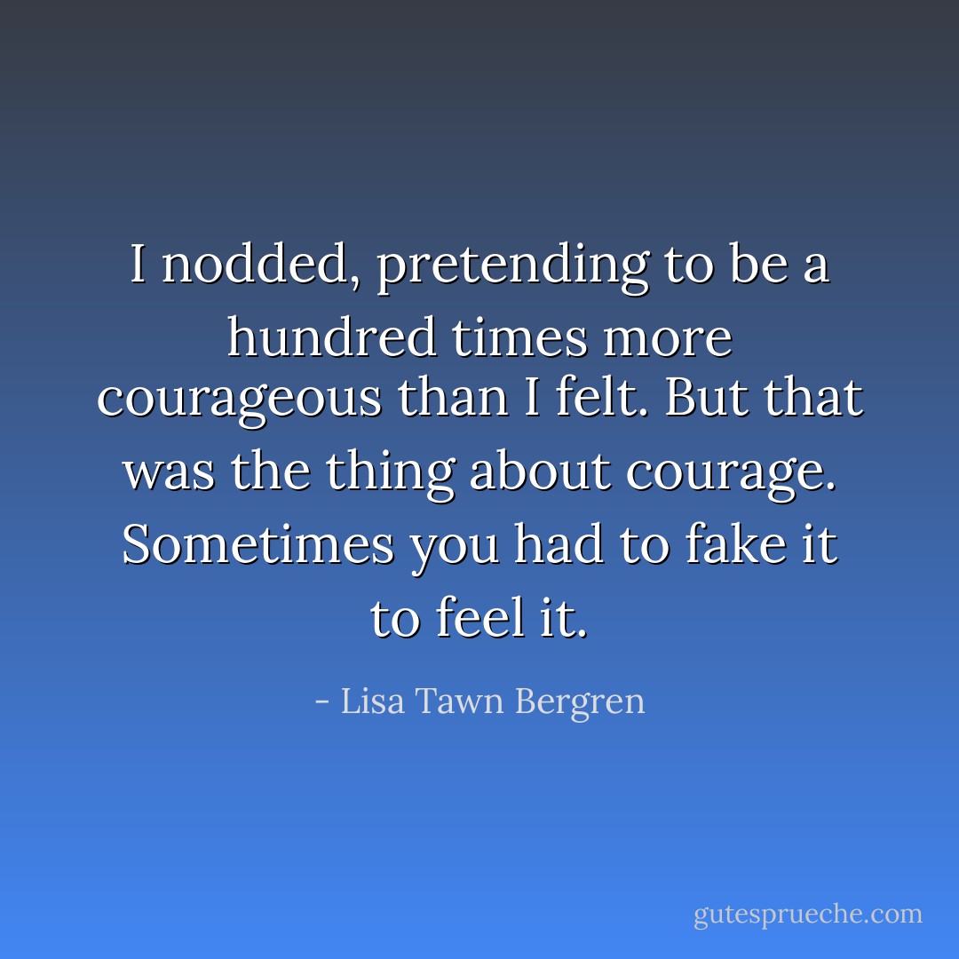 I nodded, pretending to be a hundred times more courageous than I felt.<br />But that was the thing about courage. Sometimes you had to fake it to feel it. - Lisa Tawn Bergren