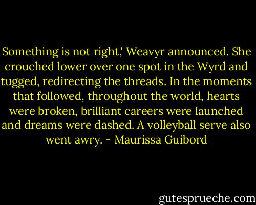 Something is not right,' Weavyr announced. She crouched lower over one spot in the Wyrd and tugged, redirecting the threads. In the moments that followed, throughout the world, hearts were broken, brilliant careers were launched and dreams were dashed. A volleyball serve also went awry. - Maurissa Guibord