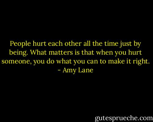 People hurt each other all the time just by being. What matters is that when you hurt someone, you do what you can to make it right. - Amy Lane