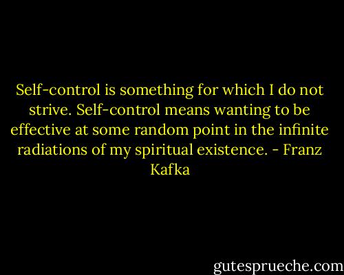 Self-control is something for which I do not strive. Self-control means wanting to be effective at some random point in the infinite radiations of my spiritual existence. - Franz Kafka