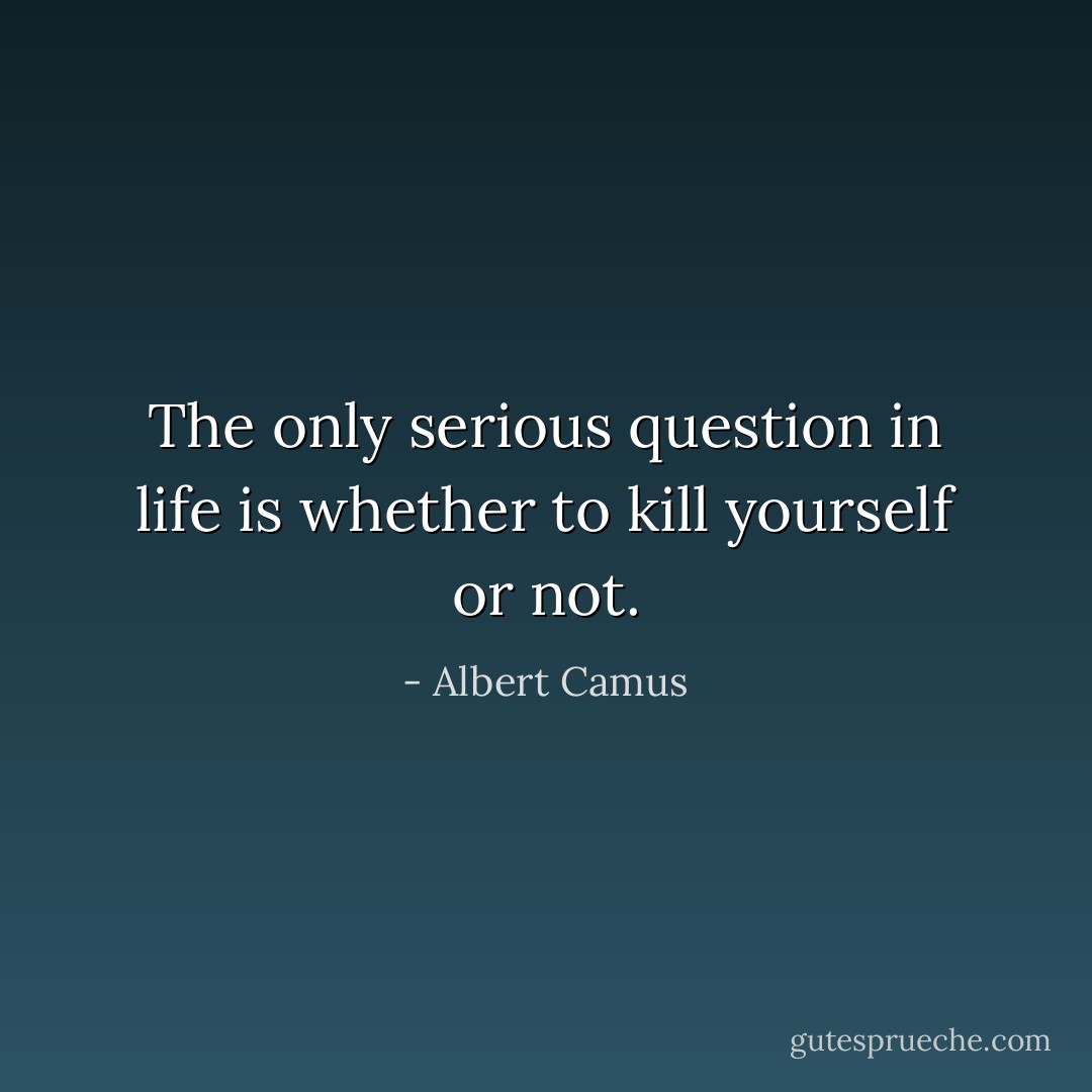 The only serious question in life is whether to kill yourself or not. - Albert Camus