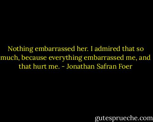 Nothing embarrassed her. I admired that so much, because everything embarrassed me, and that hurt me. - Jonathan Safran Foer