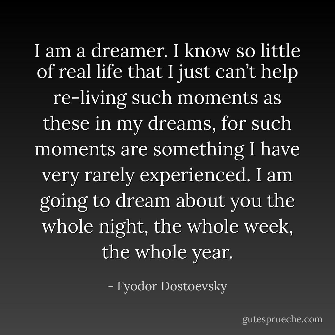I am a dreamer. I know so little of real life that I just can’t help re-living such moments as these in my dreams, for such moments are something I have very rarely experienced. I am going to dream about you the whole night, the whole week, the whole year. - Fyodor Dostoevsky