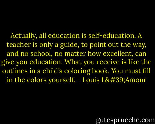 Actually, all education is self-education. A teacher is only a guide, to point out the way, and no school, no matter how excellent, can give you education. What you receive is like the outlines in a child’s coloring book. You must fill in the colors yourself. - Louis L'Amour