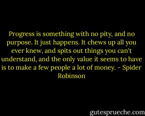 Progress is something with no pity, and no purpose. It just happens. It chews up all you ever knew, and spits out things you can't understand, and the only value it seems to have is to make a few people a lot of money. - Spider Robinson