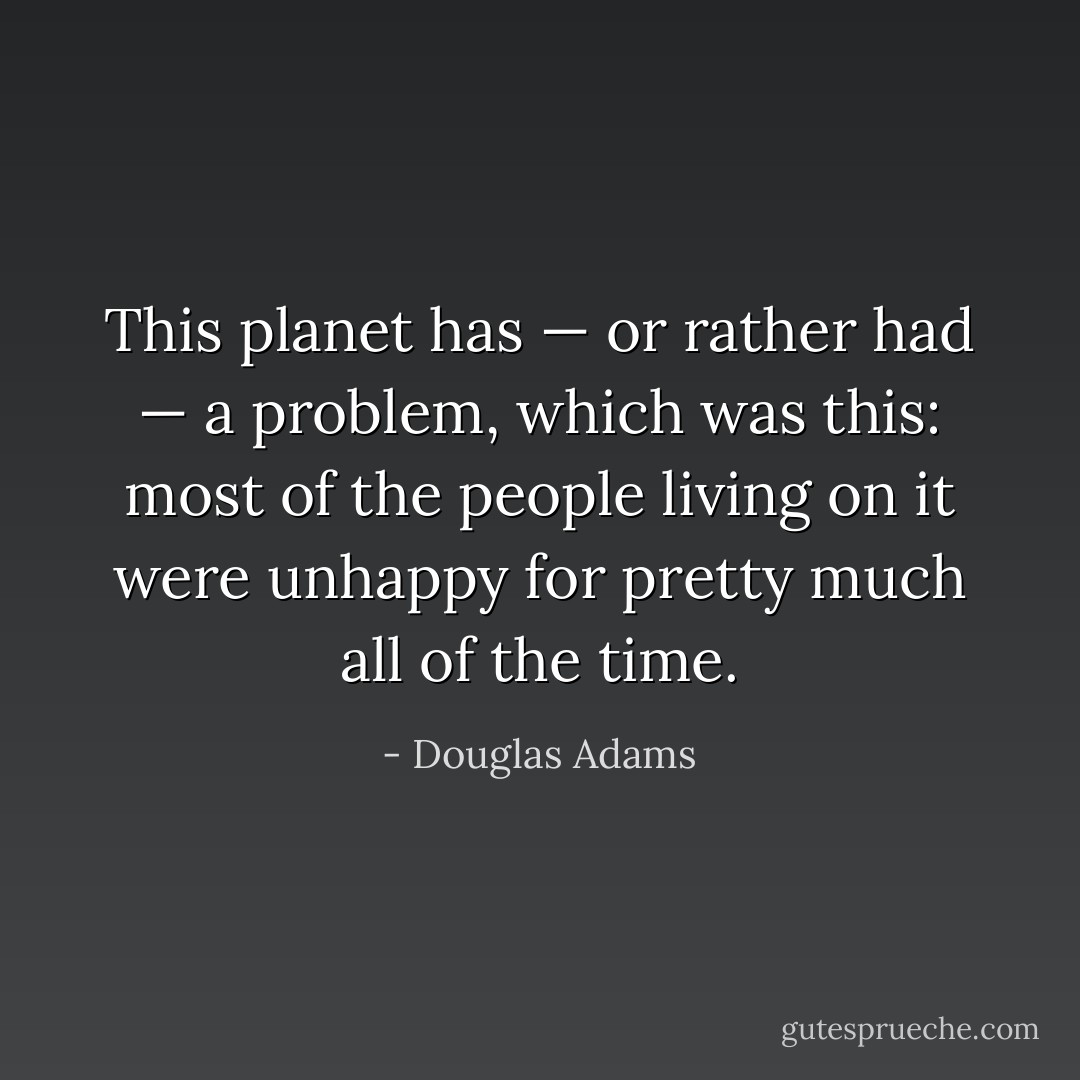 This planet has — or rather had — a problem, which was this: most of the people living on it were unhappy for pretty much all of the time. - Douglas Adams