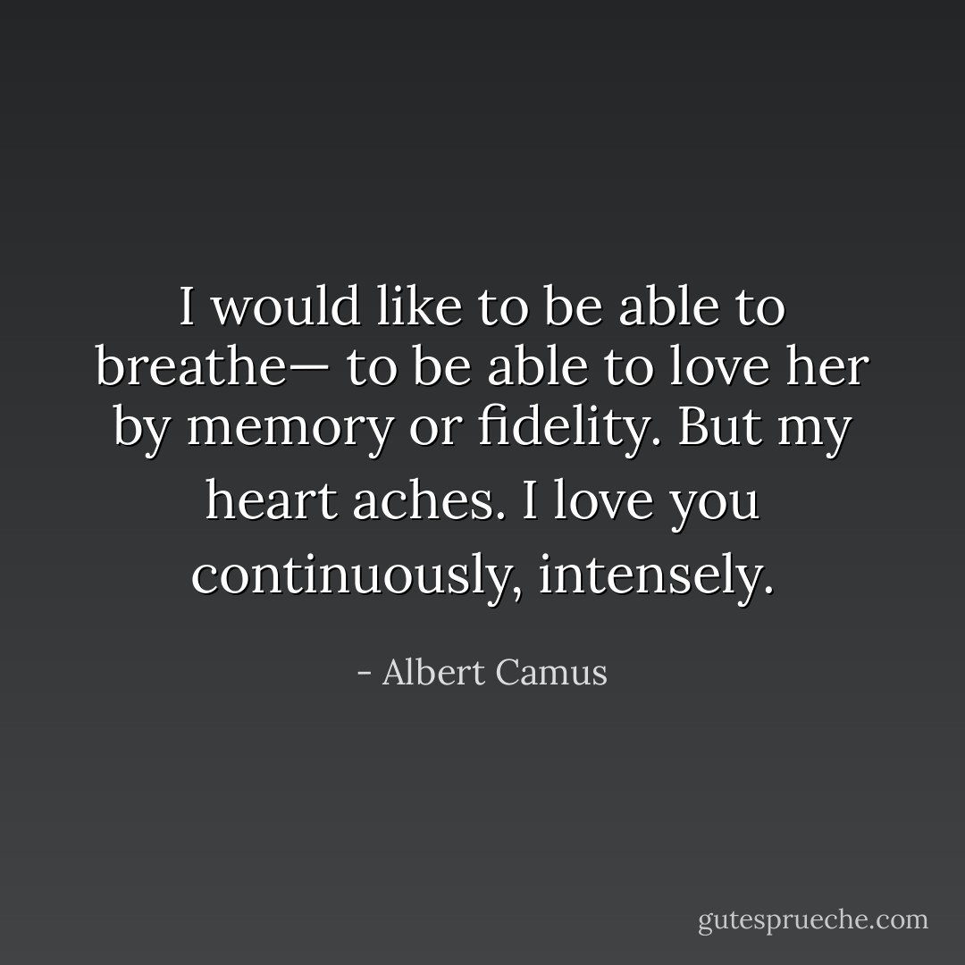 I would like to be able to breathe— to be able to love her by memory or fidelity. But my heart aches. I love you continuously, intensely. - Albert Camus