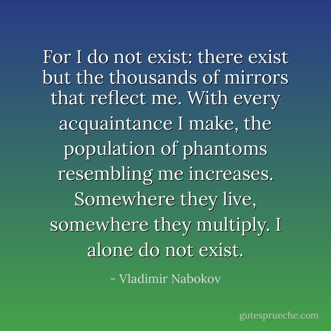 For I do not exist: there exist but the thousands of mirrors that reflect me. With every acquaintance I make, the population of phantoms resembling me increases. Somewhere they live, somewhere they multiply. I alone do not exist. - Vladimir Nabokov