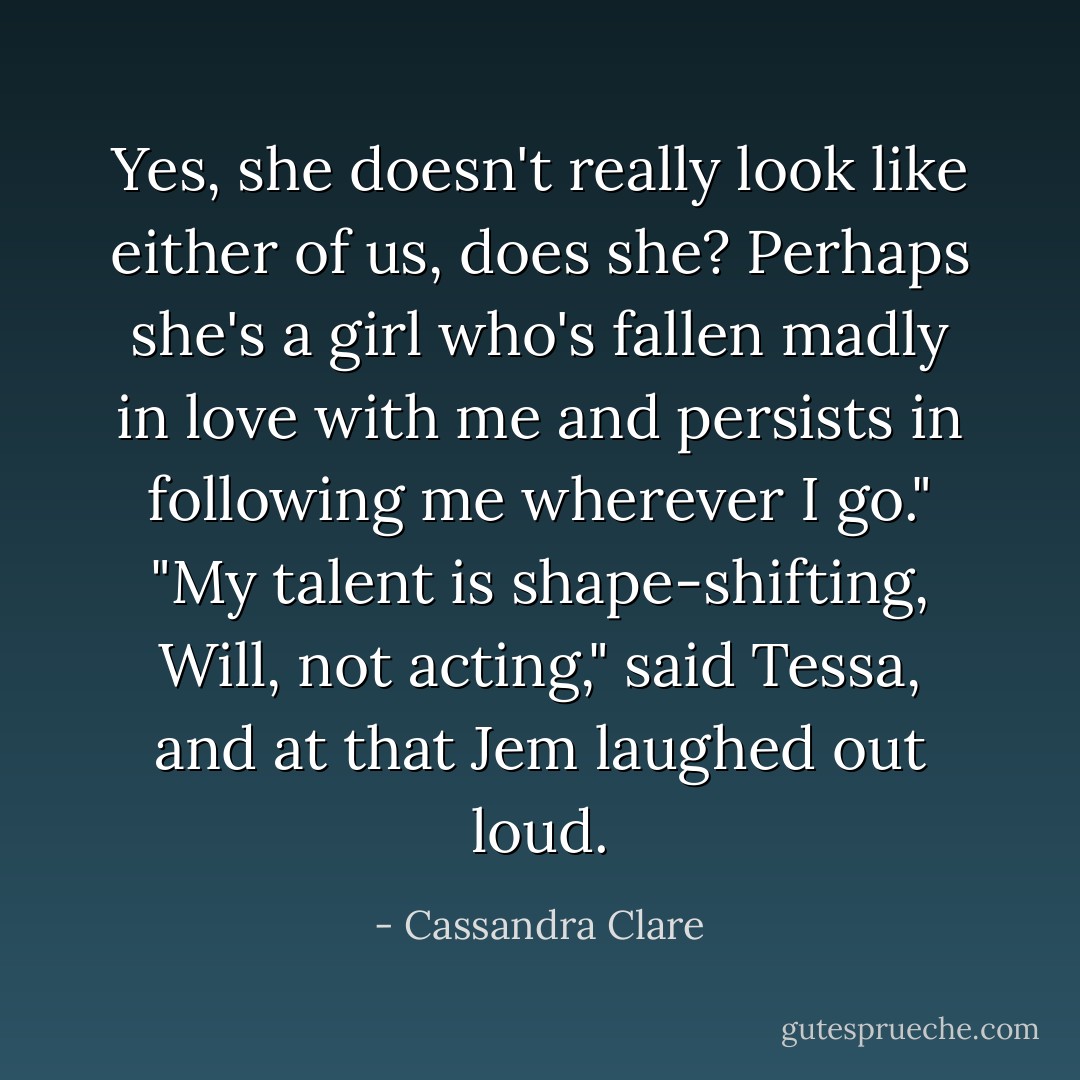 Yes, she doesn't really look like either of us, does she? Perhaps she's a girl who's fallen madly in love with me and persists in following me wherever I go."<br />"My talent is shape-shifting, Will, not acting," said Tessa, and at that Jem laughed out loud. - Cassandra Clare