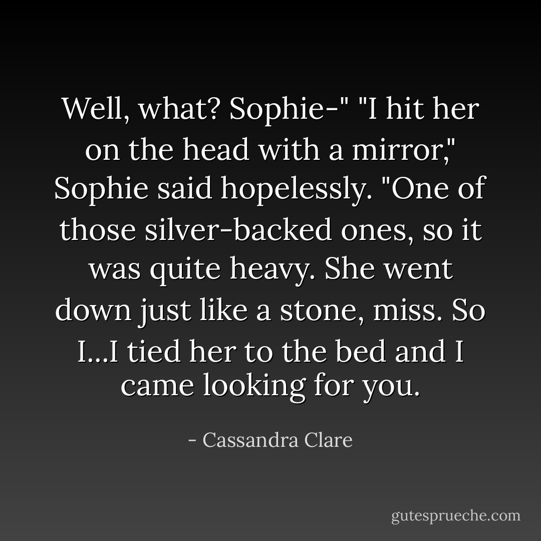 Well, what? Sophie-"<br />"I hit her on the head with a mirror," Sophie said hopelessly. "One of those silver-backed ones, so it was quite heavy. She went down just like a stone, miss. So I...I tied her to the bed and I came looking for you. - Cassandra Clare