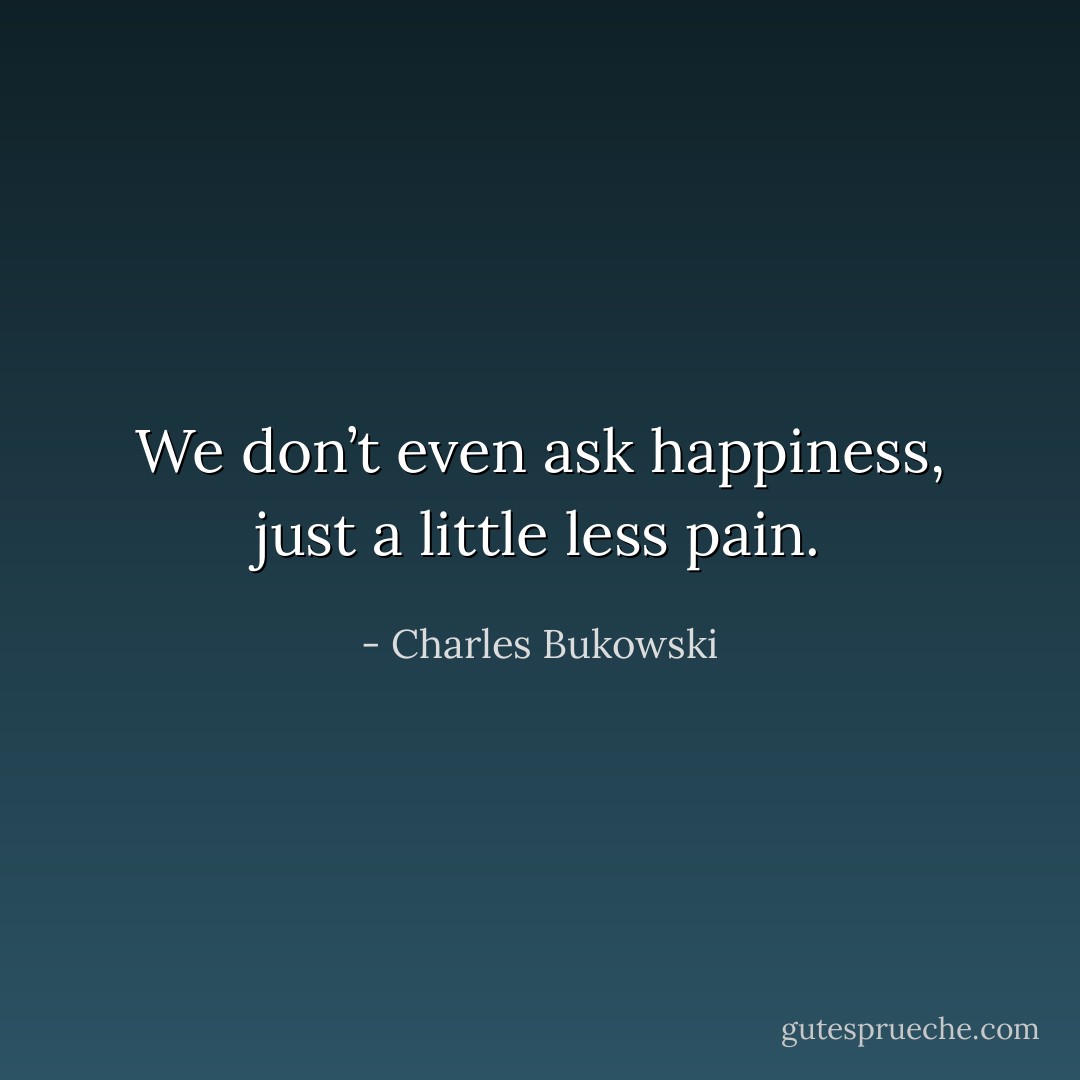 We don’t even ask happiness, just a little less pain. - Charles Bukowski