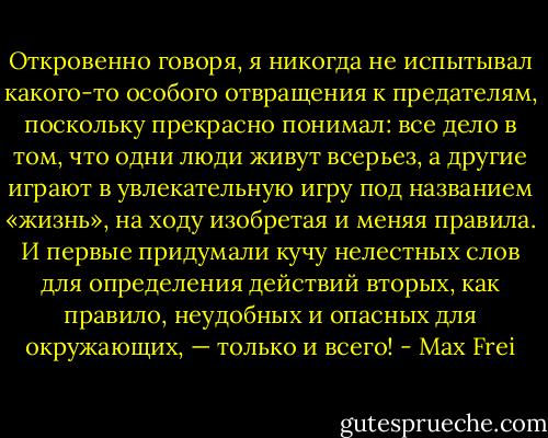 Откровенно говоря, я никогда не испытывал какого-то особого отвращения к предателям, поскольку прекрасно понимал: все дело в том, что одни люди живут всерьез, а другие играют в увлекательную игру под названием «жизнь», на ходу изобретая и меняя правила. И первые придумали кучу нелестных слов для определения действий вторых, как правило, неудобных и опасных для окружающих, — только и всего! - Max Frei