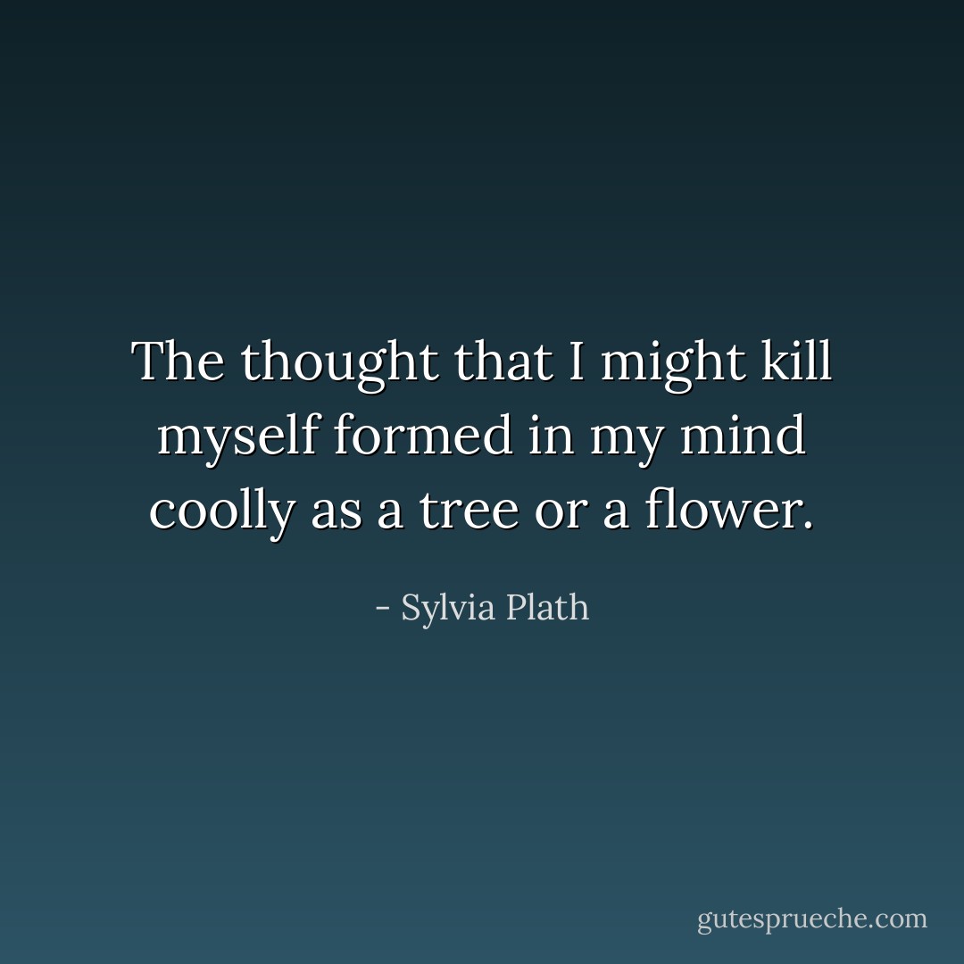 The thought that I might kill myself formed in my mind coolly as a tree or a flower. - Sylvia Plath
