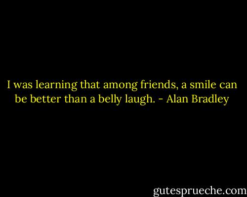 I was learning that among friends, a smile can be better than a belly laugh. - Alan Bradley