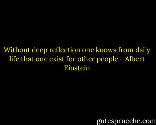 Without deep reflection one knows from daily life that one exist for other people - Albert Einstein