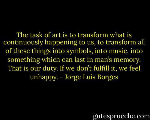 The task of art is to transform what is continuously happening to us, to transform all of these things into symbols, into music, into something which can last in man’s memory. That is our duty. If we don’t fulfill it, we feel unhappy. - Jorge Luis Borges