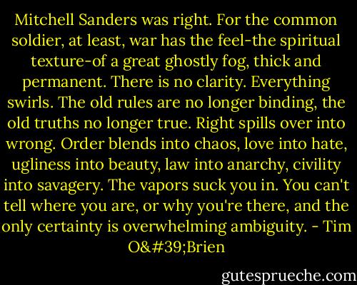 Mitchell Sanders was right. For the common soldier, at least, war has the feel-the spiritual texture-of a great ghostly fog, thick and permanent. There is no clarity. Everything swirls. The old rules are no longer binding, the old truths no longer true. Right spills over into wrong. Order blends into chaos, love into hate, ugliness into beauty, law into anarchy, civility into savagery. The vapors suck you in. You can't tell where you are, or why you're there, and the only certainty is overwhelming ambiguity. - Tim O'Brien
