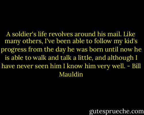 A soldier's life revolves around his mail. Like many others, I've been able to follow my kid's progress from the day he was born until now he is able to walk and talk a little, and although I have never seen him I know him very well. - Bill Mauldin