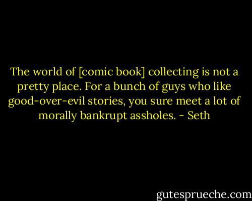 The world of [comic book] collecting is not a pretty place. For a bunch of guys who like good-over-evil stories, you sure meet a lot of morally bankrupt assholes. - Seth