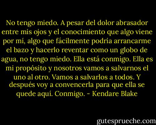 No tengo miedo. A pesar del dolor abrasador entre mis ojos y el conocimiento que algo viene por mí, algo que fácilmente podría arrancarme el bazo y hacerlo reventar como un globo de agua, no tengo miedo. Ella está conmigo. Ella es mi propósito y nosotros vamos a salvarnos el uno al otro. Vamos a salvarlos a todos. Y después voy a convencerla para que ella se quede aquí. Conmigo. - Kendare Blake