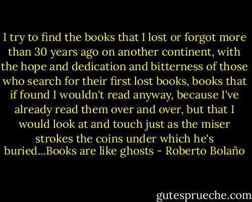 I try to find the books that I lost or forgot more than 30 years ago on another continent, with the hope and dedication and bitterness of those who search for their first lost books, books that if found I wouldn't read anyway, because I've already read them over and over, but that I would look at and touch just as the miser strokes the coins under which he's buried...Books are like ghosts - Roberto Bolaño