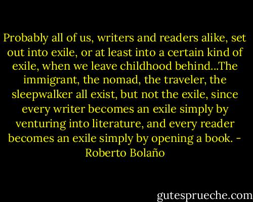 Probably all of us, writers and readers alike, set out into exile, or at least into a certain kind of exile, when we leave childhood behind...The immigrant, the nomad, the traveler, the sleepwalker all exist, but not the exile, since every writer becomes an exile simply by venturing into literature, and every reader becomes an exile simply by opening a book. - Roberto Bolaño