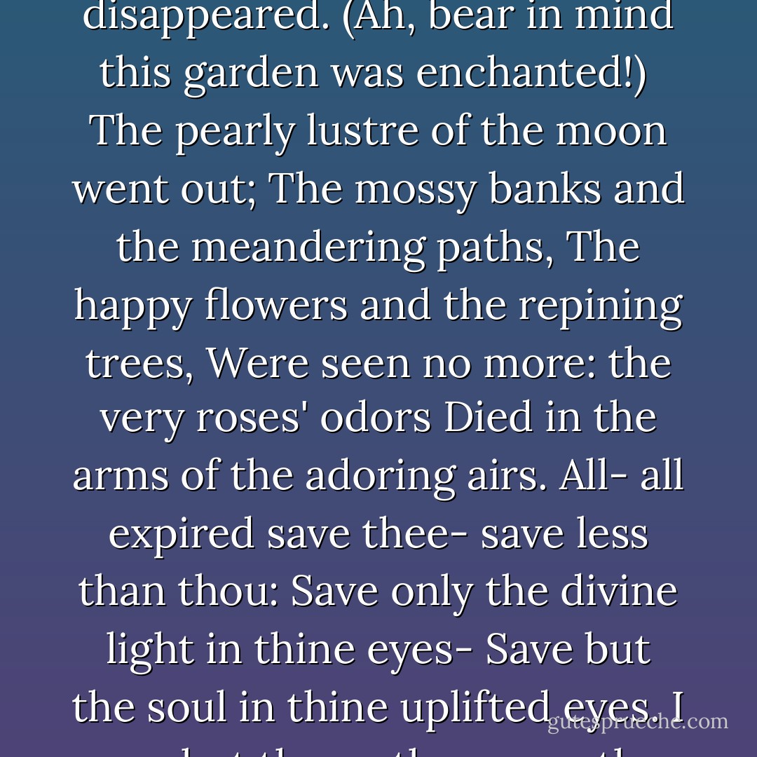 To Helen<br /><br />I saw thee once-once only-years ago;<br />I must not say how many-but not many.<br />It was a july midnight; and from out<br />A full-orbed moon, that, like thine own soul, soaring,<br />Sought a precipitate pathway up through heaven,<br />There fell a silvery-silken veil of light,<br />With quietude, and sultriness, and slumber<br />Upon the upturn'd faces of a thousand<br />Roses that grew in an enchanted garden,<br />Where no wind dared to stir, unless on tiptoe-<br />Fell on the upturn'd faces of these roses<br />That gave out, in return for the love-light<br />Thier odorous souls in an ecstatic death-<br />Fell on the upturn'd faces of these roses<br />That smiled and died in this parterre, enchanted by thee, by the poetry of thy prescence.<br /><br />Clad all in white, upon a violet bank <br />I saw thee half reclining; while the moon<br />Fell on the upturn'd faces of the roses<br />And on thine own, upturn'd-alas, in sorrow!<br /><br />Was it not Fate that, on this july midnight-<br />Was it not Fate (whose name is also sorrow)<br />That bade me pause before that garden-gate,<br />To breathe the incense of those slumbering roses?<br />No footstep stirred; the hated world all slept,<br />Save only thee and me. (Oh Heaven- oh, God! How my heart beats in coupling those two worlds!)<br />Save only thee and me. I paused- I looked-<br />And in an instant all things disappeared.<br />(Ah, bear in mind this garden was enchanted!)<br /><br />The pearly lustre of the moon went out;<br />The mossy banks and the meandering paths,<br />The happy flowers and the repining trees,<br />Were seen no more: the very roses' odors<br />Died in the arms of the adoring airs.<br />All- all expired save thee- save less than thou:<br />Save only the divine light in thine eyes-<br />Save but the soul in thine uplifted eyes.<br />I saw but them- they were the world to me.<br />I saw but them- saw only them for hours-<br />Saw only them until the moon went down.<br />What wild heart-histories seemed to lie enwritten<br />Upon those crystalline, celestial spheres!<br />How dark a woe! yet how sublime a hope!<br />How silently serene a sea of pride!<br />How daring an ambition!yet how deep-<br />How fathomless a capacity for love!<br /><br />But now, at length, dear Dian sank from sight,<br />Into western couch of thunder-cloud;<br />And thou, a ghost, amid the entombing trees<br />Didst glide away. Only thine eyes remained.<br />They would not go- they never yet have gone.<br />Lighting my lonely pathway home that night,<br />They have not left me (as my hopes have) since.<br /><br />They follow me- they lead me through the years.<br />They are my ministers- yet I thier slave<br />Thier office is to illumine and enkindle-<br />My duty, to be saved by thier bright light,<br />And purified in thier electric fire,<br />And sanctified in thier Elysian fire.<br />They fill my soul with Beauty (which is Hope),<br />And are far up in heaven- the stars I kneel to<br />In the sad, silent watches of my night;<br />While even in the meridian glare of day<br />I see them still- two sweetly scintillant<br />Venuses, unextinguished by the sun! - Edgar Allan Poe