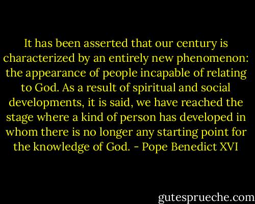 It has been asserted that our century is characterized by an entirely new phenomenon: the appearance of people incapable of relating to God. As a result of spiritual and social developments, it is said, we have reached the stage where a kind of person has developed in whom there is no longer any starting point for the knowledge of God. - Pope Benedict XVI