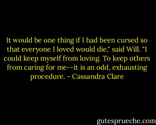 It would be one thing if I had been cursed so that everyone I loved would die," said Will. "I could keep myself from loving. To keep others from caring for me--it is an odd, exhausting procedure. - Cassandra Clare